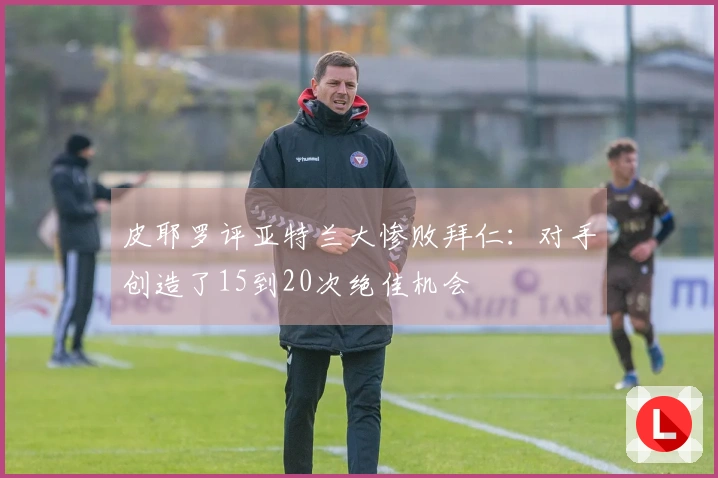 皮耶罗评亚特兰大惨败拜仁：对手创造了15到20次绝佳机会