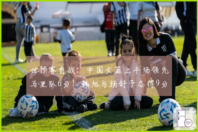 世预赛首战：中国女篮上半场领先马里队6分！韩旭与杨舒予各得9分