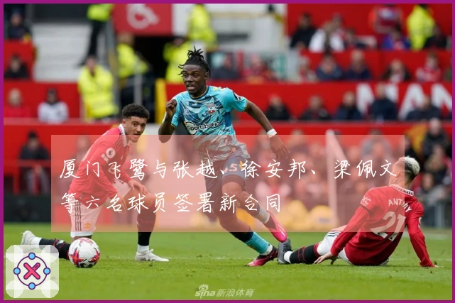厦门飞鹭与张越、徐安邦、梁佩文等六名球员签署新合同