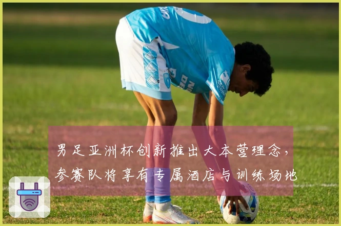 男足亚洲杯创新推出大本营理念，参赛队将享有专属酒店与训练场地