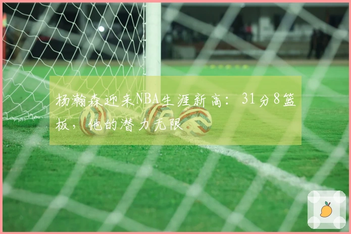 杨瀚森迎来NBA生涯新高：31分8篮板，他的潜力无限
