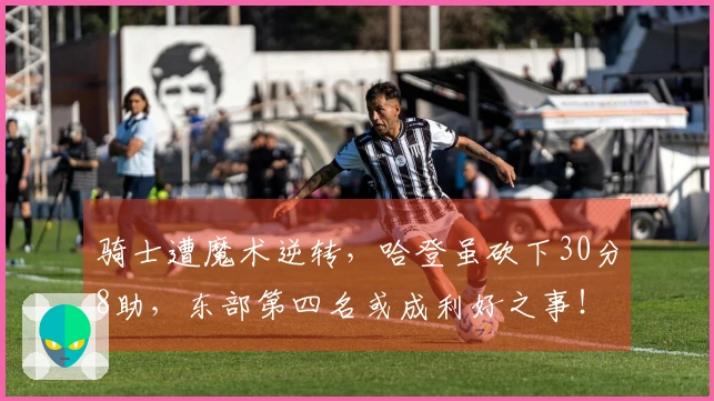 骑士遭魔术逆转，哈登虽砍下30分8助，东部第四名或成利好之事！
