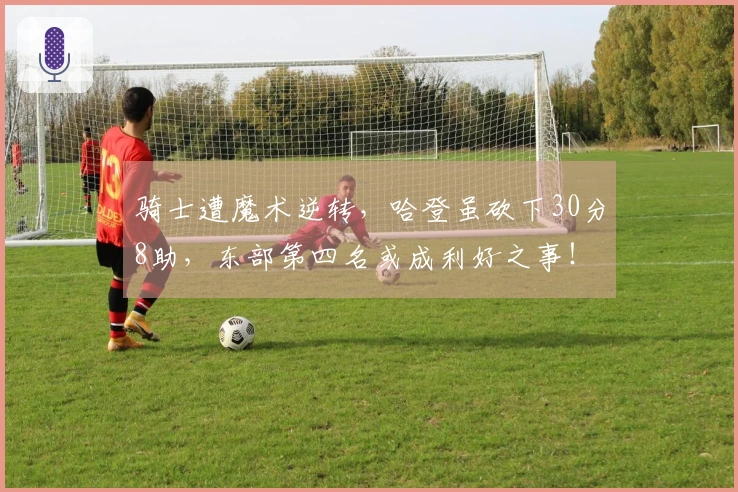 骑士遭魔术逆转，哈登虽砍下30分8助，东部第四名或成利好之事！