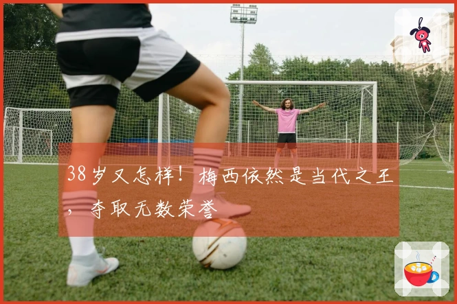 38岁又怎样！梅西依然是当代之王，夺取无数荣誉