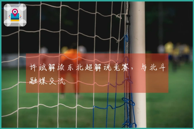 许斌解读东北超解说竞赛，与北斗融媒交流