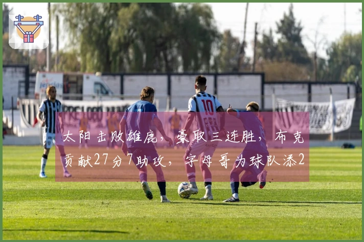 太阳击败雄鹿，豪取三连胜，布克贡献27分7助攻，字母哥为球队添22分6助攻