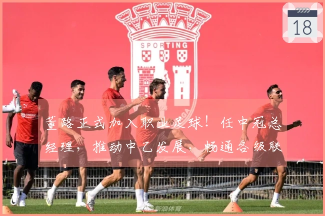 董路正式加入职业足球!任中冠总经理,推动中乙发展,畅通各级联赛通道