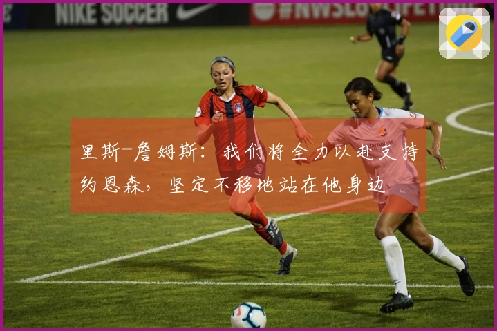 里斯-詹姆斯：我们将全力以赴支持约恩森，坚定不移地站在他身边