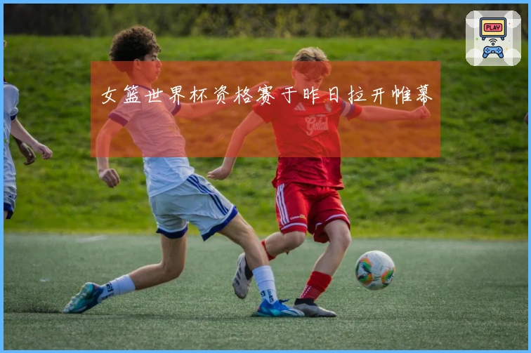 女篮世界杯资格赛于昨日拉开帷幕