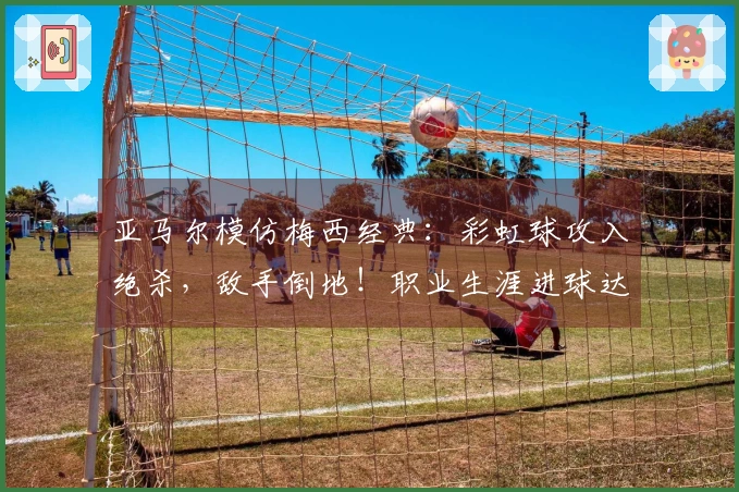 亚马尔模仿梅西经典：彩虹球攻入绝杀，敌手倒地！职业生涯进球达到50个