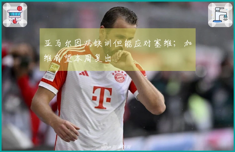 亚马尔因病缺训但能应对塞维；加维有望本周复出