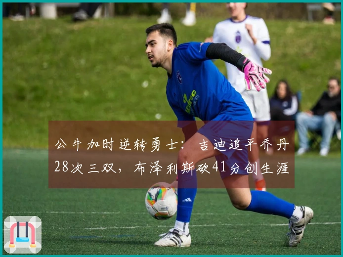 公牛加时逆转勇士：吉迪追平乔丹28次三双，布泽利斯砍41分创生涯新高