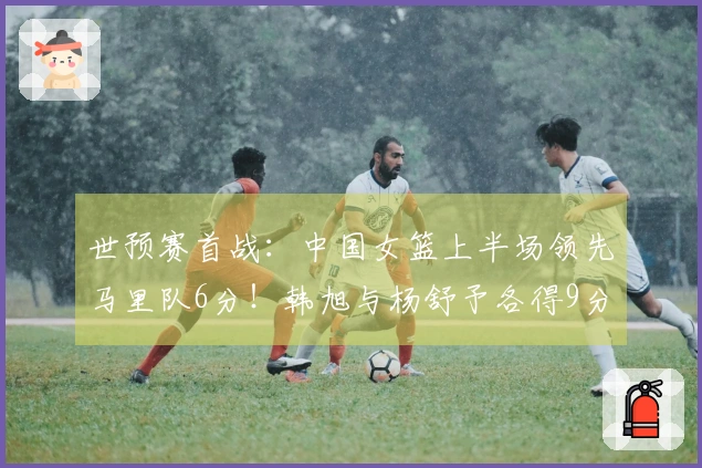 世预赛首战：中国女篮上半场领先马里队6分！韩旭与杨舒予各得9分